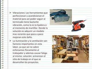  Vibraciones: Las herramientas que
perfeccionan y acondicionan el
material para así poder seguir al
terminado tiene bastante
vibración, como lo es la lijadora o
al momento de martillar. Donde la
solución es adquirir un modelo
mas reciente que poco a poco
mejoran este daño.
 La iluminación y la ventilación son
factores importantes en esta
labor, ya que así no sobre
esforzamos físicamente al
trabajador y ademas causar fatiga
al mismo. solución: armonizar el
sitio de trabajo en el que se
desarrollan los proyectos.
 