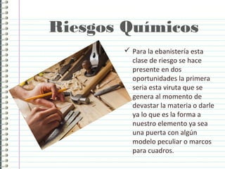 Riesgos Químicos
 Para la ebanistería esta
clase de riesgo se hace
presente en dos
oportunidades la primera
seria esta viruta que se
genera al momento de
devastar la materia o darle
ya lo que es la forma a
nuestro elemento ya sea
una puerta con algún
modelo peculiar o marcos
para cuadros.
 