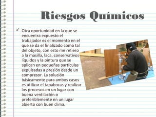 Riesgos Químicos
 Otra oportunidad en la que se
encuentra expuesto el
trabajador es el momento en el
que se da el finalizado como tal
del objeto, con esto me refiero
a la masilla, laca, conservativos
líquidos y la pintura que se
aplican en pequeñas partículas
expulsadas a presión desde un
compresor. La solución
básicamente para ambos casos
es utilizar el tapabocas y realizar
los procesos en un lugar con
buena ventilación o
preferiblemente en un lugar
abierto con buen clima.
 