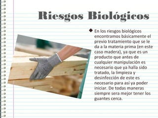 Riesgos Biológicos
 En los riesgos biológicos
encontramos básicamente el
previo tratamiento que se le
da a la materia prima (en este
caso madera), ya que es un
producto que antes de
cualquier manipulación es
necesario que ya halla sido
tratado, la limpieza y
desinfección de este es
necesario para así ya poder
iniciar. De todas maneras
siempre sera mejor tener los
guantes cerca.
 