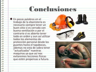 Conclusiones
 En pocas palabras en el
trabajo de la ebanistería es
necesario siempre tener un
buen sitio si es cerrado con
buena ventilación o por el
contrario si es abierto tener
todo en orden y aun así utilizar
todos los elementos de
protección personal desde los
guantes hasta el tapabocas,
ademas no esta de sobra tener
"actualizadas" nuestras
maquinas ya que así nos
evitaremos lecciones físicas
que estén propensas a futuro.
 