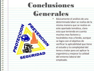 Conclusiones
Generales
• Básicamente el análisis de una
determinada labor se realiza de la
misma manera que se realizo en
este apartado temático, claro
esta que teniendo en cuenta
muchos mas factores y
tocándolos mas a fondo, aunque
se logra con el objetivo de
verificar la aplicabilidad que tiene
el estudio y la complejidad del
tema a tratar para así aplicar la
ergonómia y mejorar la calidad
del entorno laboral del
empleado.
 