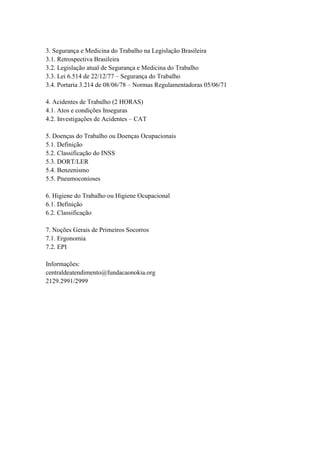 3. Segurança e Medicina do Trabalho na Legislação Brasileira
3.1. Retrospectiva Brasileira
3.2. Legislação atual de Segurança e Medicina do Trabalho
3.3. Lei 6.514 de 22/12/77 – Segurança do Trabalho
3.4. Portaria 3.214 de 08/06/78 – Normas Regulamentadoras 05/06/71
4. Acidentes de Trabalho (2 HORAS)
4.1. Atos e condições Inseguras
4.2. Investigações de Acidentes – CAT
5. Doenças do Trabalho ou Doenças Ocupacionais
5.1. Definição
5.2. Classificação do INSS
5.3. DORT/LER
5.4. Benzenismo
5.5. Pneumoconioses
6. Higiene do Trabalho ou Higiene Ocupacional
6.1. Definição
6.2. Classificação
7. Noções Gerais de Primeiros Socorros
7.1. Ergonomia
7.2. EPI
Informações:
centraldeatendimento@fundacaonokia.org
2129.2991/2999
 