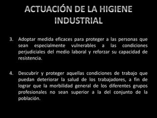3. Adoptar medida eficaces para proteger a las personas que
sean especialmente vulnerables a las condiciones
perjudiciales del medio laboral y reforzar su capacidad de
resistencia.
4. Descubrir y proteger aquellas condiciones de trabajo que
puedan deteriorar la salud de los trabajadores, a fin de
lograr que la morbilidad general de los diferentes grupos
profesionales no sean superior a la del conjunto de la
población.
 