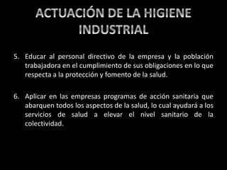 5. Educar al personal directivo de la empresa y la población
trabajadora en el cumplimiento de sus obligaciones en lo que
respecta a la protección y fomento de la salud.
6. Aplicar en las empresas programas de acción sanitaria que
abarquen todos los aspectos de la salud, lo cual ayudará a los
servicios de salud a elevar el nivel sanitario de la
colectividad.
 
