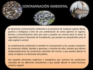 Se denomina contaminación ambiental a la presencia de cualquier agente (físico,
químico o biológico) o bien de una combinación de varios agentes en lugares,
formas y concentraciones tales que sean o puedan ser nocivos para la salud, la
seguridad o para el bienestar de la población, que puedan ser perjudiciales para la
vida vegetal o animal.
La contaminación ambiental es también la incorporación a los cuerpos receptores
de sustancias sólidas, liquidas o gaseosas, o mezclas de ellas, siempre que alteren
desfavorablemente las condiciones naturales del mismo, o que puedan afectar la
salud, la higiene o el bienestar del público.
Son aquellos elementos orgánicos e inorgánicos que vulneran las condiciones
naturales de los diferentes ecosistemas y que puede afectar la salud humana,
animal y vegetal.
 