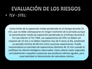 • TLV - STEL:
Como limite de la exposición media ponderada en el tiempo durante 15
min, que no debe sobrepasarse en ningún momento de la jornada aunque
la concentración media de exposición ponderada en el tiempo durante 8
hrs sea inferior al TLV-TWA. Las exposiciones de STEL no deben ser
mayores de 15 min y no deben repetirse mas de 4 veces al día, existiendo
un periodo mínimo de 60 min entre sucesivas exposiciones. Puede
recomendarse en periodos de exposiciones distintos de 15 min cuando lo
justifique los efectos biológicos observados. Estos valores están asignados
principalmente a aquellas sustancias que producen efectos agudos, pero
cuya toxicidad es básicamente de naturaleza crónica.
 