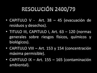 • CAPITULO V - Art. 38 – 45 (evacuación de
residuos y desechos).
• TITULO III, CAPITULO I, Art. 63 – 120 (normas
generales sobre riesgos físicos, químicos y
biológicos).
• CAPITULO VIII – Art. 153 y 154 (concentración
máxima permisible).
• CAPITULO IX – Art. 155 – 165 (contaminación
ambiental).
 