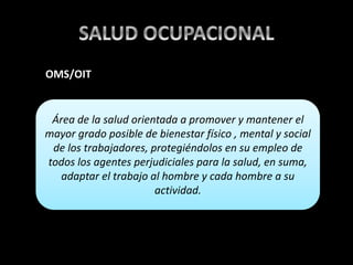 Área de la salud orientada a promover y mantener el
mayor grado posible de bienestar físico , mental y social
de los trabajadores, protegiéndolos en su empleo de
todos los agentes perjudiciales para la salud, en suma,
adaptar el trabajo al hombre y cada hombre a su
actividad.
OMS/OIT
 