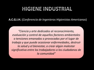 “Ciencia y arte dedicados al reconocimiento,
evaluación y control de aquellos factores ambientales
o tensiones emanadas o provocadas por el lugar de
trabajo y que puede ocasionar enfermedades, destruir
la salud y el bienestar, o crear algún malestar
significativa entre los trabajadores o los ciudadanos de
la comunidad”
A.C.G.I.H. (Conferencia de Ingenieros Higienistas Americanos)
 