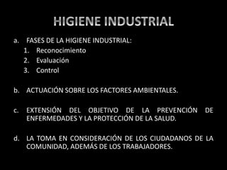 a. FASES DE LA HIGIENE INDUSTRIAL:
1. Reconocimiento
2. Evaluación
3. Control
b. ACTUACIÓN SOBRE LOS FACTORES AMBIENTALES.
c. EXTENSIÓN DEL OBJETIVO DE LA PREVENCIÓN DE
ENFERMEDADES Y LA PROTECCIÓN DE LA SALUD.
d. LA TOMA EN CONSIDERACIÓN DE LOS CIUDADANOS DE LA
COMUNIDAD, ADEMÁS DE LOS TRABAJADORES.
 