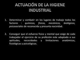 1. Determinar y combatir en los lugares de trabajo todos los
factores : químicos, físicos, mecánicos, biológicos,
psicosociales de reconocida y presunta nocividad.
2. Conseguir que el esfuerzo físico y mental que exige de cada
trabajador el ejercicio de su profesión este adaptado a sus
aptitudes, necesidades y limitaciones anatómicas,
fisiológicas y psicológicas.
 