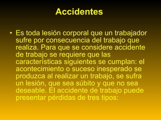 Accidentes  Es toda lesión corporal que un trabajador sufre por consecuencia del trabajo que realiza. Para que se considere accidente de trabajo se requiere que las características siguientes se cumplan: el acontecimiento o suceso inesperado se produzca al realizar un trabajo, se sufra un lesión, que sea súbito y que no sea deseable. El accidente de trabajo puede presentar pérdidas de tres tipos:  