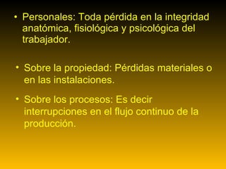 Personales: Toda pérdida en la integridad anatómica, fisiológica y psicológica del trabajador.  Sobre la propiedad: Pérdidas materiales o en las instalaciones.  Sobre los procesos: Es decir interrupciones en el flujo continuo de la producción.  