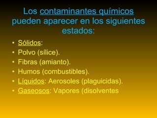 Los  contaminantes químicos  pueden aparecer en los siguientes estados: Sólidos :  Polvo (sílice).  Fibras (amianto).  Humos (combustibles).  Líquidos : Aerosoles (plaguicidas).  Gaseosos : Vapores (disolventes  