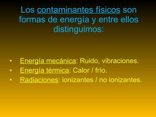 Los  contaminantes físicos  son formas de energía y entre ellos distinguimos: Energía mecánica : Ruido, vibraciones.  Energía térmica : Calor / frío.  Radiaciones : ionizantes / no ionizantes. 