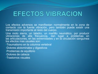 Los efectos adversos se manifiestan normalmente en la zona de
contacto con la fuente vibración, pero también puede existir una
transmisión importante al resto del cuerpo.
Una moto sierra, un taladro, un martillo neumático, por producir
vibraciones de alta frecuencia, dan lugar a problemas en
las articulaciones, en las extremidades y en la circulación sanguínea
los efectos mas usuales son:
•Traumatismo en la columna vertebral
•Dolores abdominales y digestivos
•Problemas de equilibrio
•Dolores de cabeza
•Trastornos visuales
 