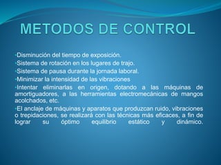 •Disminución del tiempo de exposición.
•Sistema de rotación en los lugares de trajo.
•Sistema de pausa durante la jornada laboral.
•Minimizar la intensidad de las vibraciones
•Intentar eliminarlas en origen, dotando a las máquinas de
amortiguadores, a las herramientas electromecánicas de mangos
acolchados, etc.
•El anclaje de máquinas y aparatos que produzcan ruido, vibraciones
o trepidaciones, se realizará con las técnicas más eficaces, a fin de
lograr su óptimo equilibrio estático y dinámico.
 