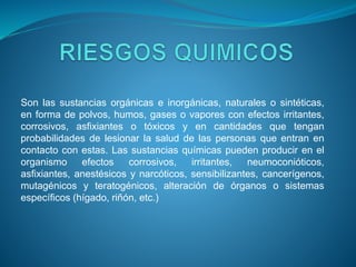Son las sustancias orgánicas e inorgánicas, naturales o sintéticas,
en forma de polvos, humos, gases o vapores con efectos irritantes,
corrosivos, asfixiantes o tóxicos y en cantidades que tengan
probabilidades de lesionar la salud de las personas que entran en
contacto con estas. Las sustancias químicas pueden producir en el
organismo efectos corrosivos, irritantes, neumoconióticos,
asfixiantes, anestésicos y narcóticos, sensibilizantes, cancerígenos,
mutagénicos y teratogénicos, alteración de órganos o sistemas
específicos (hígado, riñón, etc.)
 