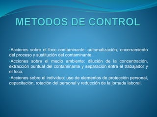 •Acciones sobre el foco contaminante: automatización, encerramiento
del proceso y sustitución del contaminante.
•Acciones sobre el medio ambiente: dilución de la concentración,
extracción puntual del contaminante y separación entre el trabajador y
el foco.
•Acciones sobre el individuo: uso de elementos de protección personal,
capacitación, rotación del personal y reducción de la jornada laboral.
 