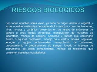 Son todos aquellos seres vivos, ya sean de origen animal o vegetal, y
todas aquellas sustancias derivadas de los mismos, como las bacterias,
virus, hongos y parásitos, presentes en las tareas de exámenes de
sangre u otros fluidos corporales, manipulación de muestras de
laboratorio, manejo de equipos, ampollas y frascos que contengan
fluidos o líquidos corporales, manejo de cuchillos, sierras, seguetas,
jeringas y agujas contaminadas, manipulación de cadáveres,
procesamiento y preparaciones de sangre, lavado y limpieza de
instrumental de áreas contaminadas, manejo de recipientes que
contienen desechos hospitalarios.
 