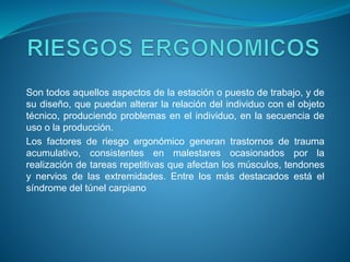 Son todos aquellos aspectos de la estación o puesto de trabajo, y de
su diseño, que puedan alterar la relación del individuo con el objeto
técnico, produciendo problemas en el individuo, en la secuencia de
uso o la producción.
Los factores de riesgo ergonómico generan trastornos de trauma
acumulativo, consistentes en malestares ocasionados por la
realización de tareas repetitivas que afectan los músculos, tendones
y nervios de las extremidades. Entre los más destacados está el
síndrome del túnel carpiano
 