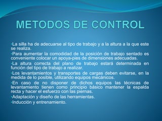 •La silla ha de adecuarse al tipo de trabajo y a la altura a la que este
se realiza.
•Para aumentar la comodidad de la posición de trabajo sentado es
conveniente colocar un apoya-pies de dimensiones adecuadas.
•La altura correcta del plano de trabajo estará determinada en
función del tipo de trabajo a realizar.
•Los levantamientos y transportes de cargas deben evitarse, en la
medida de lo posible, utilizando equipos mecánicos.
•En caso de no disponer de dichos equipos las técnicas de
levantamiento tienen como principio básico mantener la espalda
recta y hacer el esfuerzo con las piernas.
•Adaptación y diseño de las herramientas.
•Inducción y entrenamiento.
 