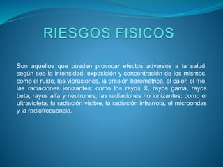 Son aquellos que pueden provocar efectos adversos a la salud,
según sea la intensidad, exposición y concentración de los mismos,
como el ruido, las vibraciones, la presión barométrica, el calor, el frío,
las radiaciones ionizantes: como los rayos X, rayos gama, rayos
beta, rayos alfa y neutrones; las radiaciones no ionizantes: como el
ultravioleta, la radiación visible, la radiación infrarroja, el microondas
y la radiofrecuencia.
 