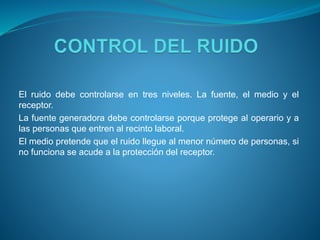El ruido debe controlarse en tres niveles. La fuente, el medio y el
receptor.
La fuente generadora debe controlarse porque protege al operario y a
las personas que entren al recinto laboral.
El medio pretende que el ruido llegue al menor número de personas, si
no funciona se acude a la protección del receptor.
 