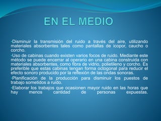 •Disminuir la transmisión del ruido a través del aire, utilizando
materiales absorbentes tales como pantallas de icopor, caucho o
corcho.
•Uso de cabinas cuando existen varios focos de ruido. Mediante este
método se puede encerrar al operario en una cabina construida con
materiales absorbentes, como fibra de vidrio, polietileno y corcho. Es
preferible que estas cabinas tengan forma octogonal para reducir el
efecto sonoro producido por la reflexión de las ondas sonoras.
•Planificación de la producción para disminuir los puestos de
trabajo sometidos a ruido.
•Elaborar los trabajos que ocasionen mayor ruido en las horas que
hay menos cantidad de personas expuestas.
 