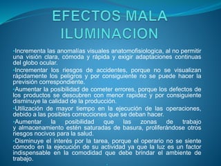 •Incrementa las anomalías visuales anatomofisiologica, al no permitir
una visión clara, cómoda y rápida y exigir adaptaciones continuas
del globo ocular.
•Incrementar los riesgos de accidentes, porque no se visualizan
rápidamente los peligros y por consiguiente no se puede hacer la
previsión correspondiente.
•Aumentar la posibilidad de cometer errores, porque los defectos de
los productos se descubren con menor rapidez y por consiguiente
disminuye la calidad de la producción.
•Utilización de mayor tiempo en la ejecución de las operaciones,
debido a las posibles correcciones que se deban hacer.
•Aumentar la posibilidad que las zonas de trabajo
y almacenamiento estén saturadas de basura, proliferándose otros
riesgos nocivos para la salud.
•Disminuye el interés por la tarea, porque el operario no se siente
cómodo en la ejecución de su actividad ya que la luz es un factor
indispensable en la comodidad que debe brindar el ambiente de
trabajo.
 