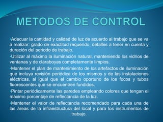 •Adecuar la cantidad y calidad de luz de acuerdo al trabajo que se va
a realizar: grado de exactitud requerido, detalles a tener en cuenta y
duración del periodo de trabajo.
•Utilizar al máximo la iluminación natural, manteniendo los vidrios de
ventanas y de claraboyas completamente limpios.
•Mantener el plan de mantenimiento de los artefactos de iluminación
que incluya revisión periódica de los mismos y de las instalaciones
eléctricas, al igual que el cambio oportuno de los focos y tubos
fluorescentes que se encuentren fundidos.
•Pintar periódicamente las paredes empleando colores que tengan el
máximo porcentaje de reflectancia de la luz.
•Mantener el valor de reflectancia recomendado para cada una de
las áreas de la infraestructura del local y para los instrumentos de
trabajo.
 