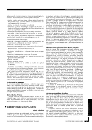 utilizan para la medición de agentes físicos), la calidad implica la
existencia de procedimientos correctos y adecuados para:
• realizar estudios preliminares que incluyan la identificación de
los posibles riesgos y de los factores que deben tenerse en
cuenta para diseñar la estrategia;
• diseñar la estrategia de muestreo (o medición);
• seleccionar y utilizar metodologías y equipos de muestreo o
medición, teniendo en cuenta tanto los fines de la investigación
como los requisitos de calidad;
• ejecutar los procedimientos, incluido el control de tiempos;
• manipular, transportar y almacenar las muestras (en su caso).
Por lo que respecta al laboratorio analítico, la calidad implica
la existencia de procedimientos adecuados y correctos de:
• diseño e instalación de los equipos;
• selección y utilización de métodos analíticos validados (o, en
caso necesario, validación de los métodos analíticos);
• selección e instalación de instrumentos;
• suministros adecuados (reactivos, muestras de referencia, etc.)
En ambos casos, es indispensable disponer de:
• protocolos, procedimientos e instrucciones por escrito que sean
claros;
• calibrado y mantenimiento rutinario de los equipos;
• personal formado y motivado para realizar correctamente los
procedimientos establecidos;
• gestión adecuada;
• control de calidad interno;
• evaluación externa de la calidad o pruebas de aptitud
(si procede).
Asimismo, es esencial que existan procedimientos adecuados
para el tratamiento de los datos obtenidos y la interpretación de
los resultados, así como para su notificación y registro.
La acreditación de los laboratorios, definida por el CEN
(EN 45001) como “el reconocimiento formal que un laboratorio
de ensayos es competente para realizar determinados ensayos o
tipos de ensayos”, es una herramienta de control muy impor-
tante que debe promocionarse. Debe abarcar tanto la toma de
muestras como los procedimiento analíticos.
Evaluación de los programas
El concepto de calidad debe aplicarse a todas las etapas de la
práctica de la higiene industrial, desde la identificación de riesgos
hasta la ejecución de programas de prevención y control de
riesgos. Desde este punto de vista, los programas y servicios de
higiene industrial deben evaluarse periódica y críticamente para
conseguir una mejora continua.
Comentarios finales
La higiene industrial es esencial para proteger la salud de los
trabajadores y el medio ambiente. Su práctica consta de muchas
etapas interrelacionadas que no tienen sentido por sí solas, sino
que deben integrarse en una estrategia global.
•IDENTIFICACION DE PELIGROS
IDENTIFICACION DE PELIGROS
Linnéa Lillienberg
Un peligro en el lugar de trabajo puede definirse como cualquier
condición que puede afectar negativamente al bienestar o a la
salud de las personas expuestas. La identificación de los peligros
en cualquier actividad profesional supone la caracterización del
lugar de trabajo identificando los agentes peligrosos y los grupos
de trabajadores potencialmente expuestos a los riesgos consi-
guientes. Los peligros pueden ser de origen químico, biológico o
físico (véase Tabla 30.1). Algunos peligros del medio ambiente de
trabajo son fáciles de identificar; por ejemplo, las sustancias irri-
tantes, que tienen un efecto inmediato después de la exposición de
la piel o la inhalación. Otros no son tan fáciles de identificar, por
ejemplo, las sustancias químicas que se forman accidentalmente y
que no tienen propiedades que adviertan de su presencia. Algunos
agentes, como los metales (p. ej., plomo, mercurio, cadmio,
manganeso), que pueden causar daños al cabo de varios años de
exposición, pueden ser fáciles de identificar si se conoce el riesgo
existente. Un agente tóxico puede no constituir un peligro si está
presente en concentraciones pequeñas o si nadie está expuesto al
mismo. Para saber qué peligros existen, es imprescindible identi-
ficar los agentes que pueden haber en el lugar de trabajo, conocer
los riesgos que conllevan para la salud y las posibles situaciones de
exposición.
Identificación y clasificación de los peligros
Antes de realizar una investigación de higiene industrial, debe
definirse claramente su finalidad. La finalidad de una investiga-
ción de higiene industrial puede ser identificar los riesgos poten-
ciales, evaluar los riesgos existentes en el lugar de trabajo,
demostrar que se cumplen los requisitos normativos, evaluar las
medidas de control o evaluar la exposición en relación con un
estudio epidemiológico. Este artículo se centra en los programas
destinados a identificar y clasificar los peligros en el lugar de
trabajo. Son muchos los modelos y técnicas que se han desarro-
llado para identificar y evaluar los peligros presentes en el medio
ambiente de trabajo, y su complejidad varía, desde simples listas
de comprobación, estudios preliminares de higiene industrial,
matrices de exposición profesional y estudios de riesgo y operabi-
lidad, hasta perfiles de exposición profesional y programas de
vigilancia en el trabajo (Renes 1978; Gressel y Gideon 1991;
Holzner, Hirsh y Perper 1993; Goldberg y cols. 1993; Bouyer y
Hémon 1993; Panett, Coggon y Acheson 1985; Tait 1992). No
existe una técnica concreta adecuada para todos los casos, pero
todas las técnicas tienen componentes que pueden ser útiles en
cualquier investigación. La utilidad de los modelos depende
también del objetivo de la investigación, del tamaño del lugar de
trabajo, del tipo de producción y de actividad y de la complejidad
de las operaciones.
El proceso de identificación y clasificación de los peligros
puede dividirse en tres elementos básicos: caracterización del
lugar de trabajo, descripción de la pauta de exposición y evalua-
ción de riesgos.
Caracterización del lugar de trabajo
Un lugar de trabajo puede tener desde unos cuantos empleados
hasta varios miles, y en él pueden desarrollarse diferentes activi-
dades (p. ej., fábricas, obras, edificios de oficinas, hospitales o
explotaciones agrarias). En un lugar de trabajo pueden distin-
guirse áreas especiales, como departamentos o secciones, en las
que se desarrollan diferentes actividades. En un proceso indus-
trial, se observan diferentes etapas y operaciones en el proceso de
producción, desde las materias primas hasta los productos
terminados.
El higienista industrial debe obtener información detallada
sobre los procesos, las operaciones y otras actividades de interés,
con el fin de identificar los agentes utilizados, entre ellos mate-
rias primas, materiales manipulados o añadidos en el proceso,
productos primarios, productos intermedios, productos finales,
productos de reacción y subproductos.
ENCICLOPEDIA DE SALUD Y SEGURIDAD EN EL TRABAJO 30.11 IDENTIFICACION DE PELIGROS 30.11
HERRAMIENTAS Y ENFOQUES
30.HIGIENEINDUSTRIAL
 