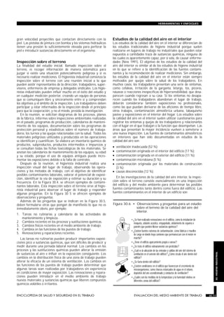 gran velocidad proyectiles que contactan directamente con la
piel. Las pistolas de pintura con bomba y los sistemas hidráulicos
tienen una presión lo suficientemente elevada para perforar la
piel e introducir sustancias directamente en el organismo.
Inspección sobre el terreno
La finalidad del estudio inicial, llamado inspección sobre el
terreno, es recoger información de manera sistemática para
juzgar si existe una situación potencialmente peligrosa y si es
necesario realizar mediciones. El higienista industrial comienza la
inspección sobre el terreno con una reunión inicial a la que
pueden asistir representantes de la dirección, trabajadores, super-
visores, enfermeros de empresa y delegados sindicales. Los higie-
nistas industriales pueden influir mucho en el éxito del estudio y
en cualquier medición posterior, creando un equipo de personas
que se comuniquen libre y sinceramente entre sí y comprendan
los objetivos y el ámbito de la inspección. Los trabajadores deben
participar y estar informados de la inspección desde el principio
para que la cooperación, y no el miedo, presida la investigación.
En la reunión, se solicitan diagramas de los procesos, planos
de la fábrica, informes sobre inspecciones ambientales realizadas
en el pasado, programas de producción, calendarios de manteni-
miento de los equipos, documentación sobre los programas de
protección personal y estadísticas sobre el número de trabaja-
dores, los turnos y las quejas relacionadas con la salud. Todos los
materiales peligrosos utilizados y producidos en las operaciones
se identifican y cuantifican. Se elabora un inventario químico de
productos, subproductos, productos intermedios e impurezas y
se consultan todas las fichas toxicológicas de los materiales. Se
anotan los calendarios de mantenimiento de los equipos, su edad
y su estado, porque el uso de equipos antiguos puede incre-
mentar las exposiciones debido a la falta de controles.
Después de la reunión, el higienista industrial realiza una
inspección visual del lugar de trabajo, observando las opera-
ciones y los métodos de trabajo, con el objetivo de identificar
posibles contaminantes laborales, valorar el potencial de exposi-
ción, identificar la vía de exposición y estimar su duración y su
frecuencia. En la Figura 30.4. se ofrecen ejemplos de contami-
nantes laborales. Esta inspección sobre el terreno sirve al higie-
nista industrial para observar el lugar de trabajo y responder
algunas preguntas. En la Figura 30 5 se ofrecen ejemplos de
observaciones y preguntas.
Además de las preguntas que se indican en la Figura 30.5,
deben formularse otras que pongan de manifiesto lo que no es
inmediatamente obvio, por ejemplo:
1. Tareas no rutinarias y calendario de las actividades de
mantenimiento y limpieza.
2. Cambios recientes en los procesos y sustituciones químicas.
3. Cambios físicos recientes en el medio ambiente de trabajo.
4. Cambios en las funciones de los puestos de trabajo.
5. Renovaciones y reparaciones recientes.
Las tareas no rutinarias pueden producir importantes exposi-
ciones pico a sustancias químicas, que son difíciles de predecir y
medir durante una jornada laboral normal. Los cambios en los
procesos y las sustituciones químicas pueden alterar la emisión
de sustancias al aire e influir en la exposición consiguiente. Los
cambios en la distribución física de una zona de trabajo pueden
alterar la eficacia de un sistema de ventilación. Los cambios en
las funciones de los puestos de trabajo pueden determinar que
algunas tareas sean realizadas por trabajadores sin experiencia
en condiciones de mayor exposición. Las renovaciones y repara-
ciones pueden introducir en el medio ambiente de trabajo
nuevos materiales y sustancias químicas que liberen compuestos
químicos volátiles o irritantes.
Estudios de la calidad del aire en el interior
Los estudios de la calidad del aire en el interior se diferencian de
los estudios tradicionales de higiene industrial porque suelen
realizarse en lugares de trabajo no industriales que pueden estar
expuestos a cantidades traza de sustancias químicas, ninguna de
las cuales es aparentemente capaz, por sí sola, de causar enferme-
dades (Ness 1991). El objetivo de los estudios de la calidad del
aire del interior es similar al de los estudios de higiene industrial
en lo que se refiere a la identificación de las fuentes contami-
nantes y la recomendación de realizar mediciones. Sin embargo,
los estudios de la calidad del aire en el interior están siempre
motivados por quejas sobre la salud de los trabajadores. En
muchos casos, los trabajadores presentan una serie de síntomas,
como cefaleas, irritación de la garganta, letargo, tos, picores,
náuseas o reacciones inespecíficas de hipersensibilidad, que desa-
parecen cuando regresan a su casa. Si los síntomas no desapa-
recen cuando los trabajadores abandonan el lugar de trabajo,
deberán considerarse también exposiciones no profesionales,
como las que puedan derivarse de las aficiones de tiempo libre,
otros trabajos, contaminación atmosférica urbana, tabaquismo
pasivo y exposiciones en el interior del hogar. Los estudios sobre
la calidad del aire en el interior suelen utilizar cuestionarios para
registrar los síntomas y quejas de los trabajadores y relacionarlos
con el lugar en el que trabajan o la función que desempeñan. Las
áreas que presentan la mayor incidencia vuelven a someterse a
una nueva inspección. Las fuentes de contaminantes atmosféricos
en interiores que han sido documentadas en estudios de la
calidad del aire son:
• ventilación inadecuada (52 %);
• contaminación originada en el interior del edificio (17 %);
• contaminación originada en el exterior del edificio (11 %);
• contaminación microbiana (5 %);
• contaminación originada por los materiales de construcción
(3 %);
• causas desconocidas (12 %).
En las investigaciones de la calidad del aire interior, la inspec-
ción sobre el terreno consiste esencialmente en una inspección
del edificio y del medio ambiente para determinar las posibles
fuentes contaminantes tanto dentro como fuera del edificio. Las
fuentes contaminantes en el interior de un edificio son:
ENCICLOPEDIA DE SALUD Y SEGURIDAD EN EL TRABAJO 30.17 EVALUACION DEL MEDIO AMBIENTE DE TRABAJO 30.17
HERRAMIENTAS Y ENFOQUES
30.HIGIENEINDUSTRIAL
• ¿Se han realizado renovaciones en el edificio, como la instalación de
moqueta, aislante acústico, empapelado, aislamiento de espuma o
paneles que pueden liberar sustancias químicas?
• ¿Existen fuentes externas de contaminación, como fábricas o muelles
de carga en donde haya camiones que permanezcan con el motor en
marcha?
• ¿Tiene el edificio aparcamiento propio o anexo?
• ¿Se trata el edificio rutinariamente con pesticidas?
• ¿Cuál es la ubicación de las entradas y salidas del aire del sistema de
ventilación en el exterior del edificio? ¿Cómo circula el aire dentro del
edificio?
• ¿Se fuma dentro del edificio?
• ¿Existen condiciones en el edificio que favorezcan el crecimiento de
microorganismos, como charcos estancados de agua en el sótano,
depósitos del aire acondicionado y conductos de ventilación?
• ¿Cuáles son las medidas de la temperatura y la humedad relativa en
diferentes zonas del edificio?
Figura 30.6 • Observaciones y preguntas para un estudio
sobre el terreno de la calidad del aire del
interior.
 