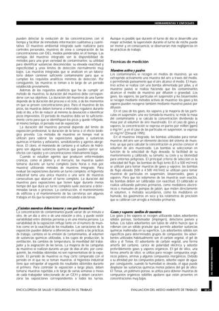 pueden detectar la evolución de las concentraciones con el
tiempo y facilitar de inmediato información cualitativa y cuanti-
tativa. El muestreo ambiental integrado suele realizarse para
controles personales, muestreo de zona o comparación de las
concentraciones con OEL medios ponderados en el tiempo. Las
ventajas del muestreo integrado son la disponibilidad de
métodos para una gran variedad de contaminantes; su utilidad
para identificar sustancias desconocidas; su elevada exactitud y
especificidad y unos límites de detección normalmente muy
bajos. Las muestras integradas que se analizan en un labora-
torio deben contener suficiente contaminante para que se
cumplan los requisitos analíticos mínimos de detección. Por
consiguiente, las muestras se toman a lo largo de un período
establecido previamente.
Además de los requisitos analíticos que ha de cumplir un
método de muestreo, la duración del muestreo debe correspon-
derse con sus objetivos. La duración del muestreo de una fuente
depende de la duración del proceso o el ciclo, o de los momentos
en que se prevén concentraciones pico. Para el muestreo de los
picos, las muestras deben tomarse a intervalos regulares durante
todo el día, a fin de reducir al mínimo la desviación e identificar
picos imprevistos. El período de muestreo debe ser lo suficiente-
mente corto para que se identifiquen los picos y quede reflejado,
al mismo tiempo, el período real de exposición.
La duración del muestreo personal depende del límite de
exposición profesional, la duración de la tarea o el efecto bioló-
gico previsto. Los métodos de muestreo en tiempo real se
utilizan para valorar las exposiciones agudas a sustancias
químicas irritantes y asfixiantes, sensibilizantes y agentes alergé-
nicos. El cloro, el monóxido de carbono y el sulfuro de hidró-
geno son algunas sustancias químicas que pueden ejercer sus
efectos con rapidez y en concentraciones relativamente bajas.
Cuando se estudian agentes que producen enfermedades
crónicas, como el plomo y el mercurio, las muestras suelen
tomarse durante un turno completo (siete horas o más por
muestra) utilizando métodos de muestreo integrado. Para
evaluar las exposiciones durante un turno completo, el higienista
industrial toma una única muestra o una serie de muestras
consecutivas que abarcan el turno completo. La duración del
muestreo para exposiciones que tienen lugar durante menos
tiempo del que dura un turno completo suele asociarse a deter-
minadas tareas o procesos. La construcción, el mantenimiento
de edificios y el mantenimiento de las carreteras son algunos
trabajos en los que la exposición está vinculada a las tareas.
¿Cuántas muestras deben tomarse y con qué frecuencia?
La concentración de contaminantes puede variar de un minuto a
otro, de un día a otro o de una estación a otra, y puede existir
variabilidad entre distintas personas y en una misma persona. La
variabilidad de la exposición influye tanto en el número de mues-
tras como en la exactitud de los resultados. Las variaciones de la
exposición pueden deberse a diferencias en cuanto a las prácticas
de trabajo, cambios en la emisión de contaminantes, al volumen
de sustancias químicas utilizadas, a los cupos de producción, la
ventilación, los cambios de temperatura, la movilidad del traba-
jador y la asignación de las tareas. La mayoría de las campañas
de muestreo se realizan durante un par de días al año; por consi-
guiente, las medidas obtenidas no son representativas de la expo-
sición. El período de muestreo es muy corto comparado con el
período en el que no se toman muestras; el higienista industrial
tiene que extrapolar al segundo los resultados obtenidos durante
el primero. Para controlar la exposición a largo plazo, deben
tomarse muestras repetidas a lo largo de varias semanas o meses
de cada trabajador seleccionado de un GEH y deben caracteri-
zarse las exposiciones correspondientes a todos los turnos.
Aunque es posible que durante el turno de día se desarrolle una
mayor actividad, la supervisión durante el turno de noche puede
ser menor y, en consecuencia, se observarían más negligencias en
las prácticas de trabajo.
Técnicas de medición
Muestreo activo y pasivo
Los contaminantes se recogen en medios de muestreo, ya sea
extrayendo activamente una muestra del aire a través del medio,
o permitiendo pasivamente que el aire alcance el medio. El mues-
treo activo se realiza con una bomba alimentada por pilas, y el
muestreo pasivo se realiza haciendo que los contaminantes
alcancen el medio de muestreo por difusión o gravedad. Los
gases, los vapores, las partículas en suspensión y los bioaerosoles
se recogen mediante métodos activos de muestreo; los gases y los
vapores pueden recogerse también mediante muestreo pasivo por
difusión.
En el caso de los gases, los vapores y la mayoría de las partí-
culas en suspensión, una vez tomada la muestra, se mide la masa
del contaminante y se calcula la concentración dividiendo la
masa por el volumen de aire muestreado. En el caso de gases y
vapores, la concentración se expresa en partes por millón (ppm)
o mg/m3, y en el caso de las partículas en suspensión, se expresa
en mg/m3 (Dinardi 1995).
En el muestreo integrado, las bombas utilizadas para tomar
muestras del aire son un elemento decisivo del sistema de mues-
treo, ya que para calcular la concentración es preciso conocer el
volumen de aire muestreado. Las bombas se seleccionan en
función de la velocidad de flujo deseada, la facilidad de su
mantenimiento y calibrado, su tamaño, su coste y su idoneidad
para entornos peligrosos. El principal criterio de selección es la
velocidad del flujo: las bombas de flujo lento (0,5 a 500 ml/min)
se utilizan para tomar muestras de gases y vapores; las bombas
de flujo elevado (500 a 4.500 ml/min) se utilizan para tomar
muestras de partículas en suspensión, bioaerosoles, gases y
vapores. Para que los volúmenes de las muestras sean exactos,
las bombas deben ser calibradas con exactitud. El calibrado se
realiza utilizando patrones primarios, como medidores electró-
nicos o manuales de pompas de jabón, que miden directamente
el volumen, o métodos secundarios, como los medidores en
húmedo, los gasómetros en seco y los rotámetros de precisión
que se calibran con arreglo a métodos primarios.
Gases y vapores: medios de muestreo
Los gases y los vapores se recogen utilizando tubos adsorbentes
sólidos porosos, borboteador (impingers), detectores pasivos y
bolsas. Los tubos adsorbentes son tubos de vidrio huecos que se
rellenan con un sólido granular que permite adsorber sustancias
químicas inalteradas en su superficie. Los adsorbentes sólidos son
específicos para determinados grupos de compuestos; los adsor-
bentes utilizados habitualmente son el carbón vegetal, el gel de
sílice y el Tenax. El adsorbente de carbón vegetal, una forma
amorfa del carbono, carece de polaridad eléctrica y adsorbe
preferiblemente gases y vapores orgánicos. El gel de sílice, una
forma amorfa de sílice, se utiliza para recoger compuestos orgá-
nicos polares, aminas y algunos compuestos inorgánicos. Debido
a su afinidad por los compuestos polares, adsorbe vapor de agua;
por consiguiente, cuando la humedad es elevada, el agua puede
desplazar las sustancias químicas menos polares del gel de sílice.
El Tenax, un polímero poroso, se utiliza para obtener muestras de
compuestos orgánicos volátiles apolares que están presentes en
concentraciones muy bajas.
ENCICLOPEDIA DE SALUD Y SEGURIDAD EN EL TRABAJO 30.21 EVALUACION DEL MEDIO AMBIENTE DE TRABAJO 30.21
HERRAMIENTAS Y ENFOQUES
30.HIGIENEINDUSTRIAL
 