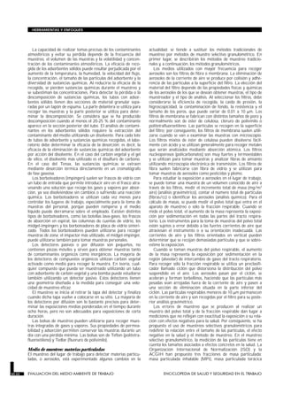 La capacidad de realizar tomas precisas de los contaminantes
atmosféricos y evitar su pérdida depende de la frecuencia del
muestreo, el volumen de las muestras y la volatilidad y concen-
tración de los contaminantes atmosféricos. La eficacia de reco-
gida de los adsorbentes sólidos puede resultar perjudicada por el
aumento de la temperatura, la humedad, la velocidad del flujo,
la concentración, el tamaño de las partículas del adsorbente y la
diversidad de sustancias químicas. Al reducirse la eficacia de la
recogida, se pierden sustancias químicas durante el muestreo y
se subestiman las concentraciones. Para detectar la pérdida o la
descomposición de sustancias químicas, los tubos con adsor-
bentes sólidos tienen dos secciones de material granular sepa-
radas por un tapón de espuma. La parte delantera se utiliza para
recoger las muestras y la parte posterior se utiliza para deter-
minar la descomposición. Se considera que se ha producido
descomposición cuando al menos el 20-25 % del contaminante
aparece en la sección posterior del tubo. El análisis de contami-
nantes en los adsorbentes sólidos requiere la extracción del
contaminante del medio utilizando un disolvente. Para cada lote
de tubos de adsorbente y sustancias químicas recogidas, el labo-
ratorio debe determinar la eficacia de la desorción; es decir, la
eficacia de la eliminación de sustancias químicas del adsorbente
por acción del disolvente. En el caso del carbón vegetal y el gel
de sílice, el disolvente más utilizado es el disulfuro de carbono.
En el caso del Tenax, las sustancias químicas se extraen
mediante desorción térmica directamente en un cromatógrafo
de fase gaseosa.
Los borboteadores (impingers) suelen ser frascos de vidrio con
un tubo de entrada que permite introducir aire en el frasco atra-
vesando una solución que recoge los gases y vapores por absor-
ción, ya sea disolviéndose sin cambios o sufriendo una reacción
química. Los borboteadores se utilizan cada vez menos para
controlar los lugares de trabajo, especialmente para la toma de
muestras del personal, porque pueden romperse y el medio
líquido puede derramarse sobre el empleado. Existen distintos
tipos de borboteadores, como las botellas lava-gases, los frascos
de absorción en espiral, las columnas de cuentas de vidrio, los
midget-impingers y los borboteadores de placa de vidrio sinteri-
zado. Todos los borboteadores pueden utilizarse para recoger
muestras de zona; el impactor más utilizado, el midget-impinger,
puede utilizarse también para tomar muestras personales.
Los detectores pasivos o por difusión son pequeños, no
contienen piezas móviles y sirven para obtener muestras tanto
de contaminantes orgánicos como inorgánicos. La mayoría de
los detectores de compuestos orgánicos utilizan carbón vegetal
activado como medio para recoger la muestra. En teoría, cual-
quier compuesto que pueda ser muestreado utilizando un tubo
con adsorbente de carbón vegetal y una bomba puede estudiarse
también utilizando un detector pasivo. Estos detectores tienen
una geometría diseñada a la medida para conseguir una velo-
cidad de muestreo eficaz.
El muestreo se inicia al retirar la tapa del detector y finaliza
cuando dicha tapa vuelve a colocarse en su sitio. La mayoría de
los detectores por difusión son lo bastante precisos para deter-
minar las exposiciones medias ponderadas en el tiempo durante
ocho horas, pero no son adecuados para exposiciones de corta
duración.
Las bolsas de muestreo pueden utilizarse para recoger mues-
tras integradas de gases y vapores. Sus propiedades de permea-
bilidad y adsorción permiten conservar las muestras durante un
día con una pérdida mínima. Las bolsas son de Teflon (politetra-
fluoroetileno) y Tedlar (fluoruro de polivinilo).
Medio de muestreo: materias particuladas
El muestreo del lugar de trabajo para detectar materias particu-
ladas, o aerosoles, está experimentado algunos cambios en la
actualidad; se tiende a sustituir los métodos tradicionales de
muestreo por métodos de muestro selectivo granulométrico. En
primer lugar, se describirán los métodos de muestreo tradicio-
nales y, a continuación, los métodos granulométricos.
Los medios utilizados con mayor frecuencia para recoger
aerosoles son los filtros de fibra o membrana. La eliminación de
aerosoles de la corriente de aire se produce por colisión y adhe-
rencia de las partículas a la superficie del filtro. La elección del
material del filtro depende de las propiedades físicas y químicas
de los aerosoles de los que se desean obtener muestras, el tipo de
muestreador y el tipo de análisis. Al seleccionar los filtros, debe
considerarse la eficiencia de recogida, la caída de presión, la
higroscopicidad, la contaminación de fondo, la resistencia y el
tamaño de los poros, que puede variar de 0,01 a 10 µm. Los
filtros de membrana se fabrican con distintos tamaños de poro y
normalmente son de éster de celulosa, cloruro de polivinilo o
politetrafluoroetileno. Las partículas se recogen en la superficie
del filtro; por consiguiente, los filtros de membrana suelen utili-
zarse cuando se van a examinar las muestras con microscopio.
Los filtros mixtos de éster de celulosa pueden disolverse fácil-
mente con ácido y se utilizan generalmente para recoger metales
que serán analizados mediante absorción atómica. Los filtros
nucleoporosos (policarbonatos) son muy fuertes y termoestables
y se utilizan para tomar muestras y analizar fibras de amianto
utilizando microscopia electrónica de transmisión. Los filtros de
fibra suelen fabricarse con fibra de vidrio y se utilizan para
tomar muestras de aerosoles como pesticidas y plomo.
Para estudiar la exposición a aerosoles en el lugar de trabajo,
se puede tomar una muestra de un volumen conocido de aire a
través de los filtros, medir el incremento total de masa (mg/m3
aire) (análisis gravimétrico), contar el número total de partículas
(fibras/cc) o identificar los aerosoles (análisis químico). Para el
cálculo de masas, se puede medir el polvo total que entra en el
aparato de muestreo o sólo la fracción respirable. Cuando se
mide el polvo total, el aumento de la masa representa la exposi-
ción por sedimentación en todas las partes del tracto respira-
torio. Los instrumentos para la toma de muestras del polvo total
están sujetos a error debido a las fuertes corrientes de aire que
atraviesan el instrumento o a su orientación inadecuada. Las
corrientes de aire y los filtros orientados en vertical pueden
determinar que se recojan demasiadas partículas y que se sobre-
estime la exposición.
Cuando se toman muestras del polvo respirable, el aumento
de la masa representa la exposición por sedimentación en la
región (alveolar) de intercambio de gases del tracto respiratorio.
Para recoger sólo la fracción respirable se utiliza un preclasifi-
cador llamado ciclón que distorsiona la distribución del polvo
suspendido en el aire. Los aerosoles pasan por el ciclón, se
aceleran y forman torbellinos, haciendo que las partículas más
pesadas sean arrojadas fuera de la corriente de aire y pasen a
una sección de eliminación situada en la parte inferior del
ciclón. Las partículas respirables menores de 10 µm permanecen
en la corriente de aire y son recogidas por el filtro para su poste-
rior análisis gravimétrico.
Los errores de muestreo que se producen al realizar un
muestro del polvo total y de la fracción respirable dan lugar a
mediciones que no reflejan con exactitud la exposición o su rela-
ción con efectos negativos para la salud. Por consiguiente, se ha
propuesto el uso de muestreos selectivos granulométricos para
redefinir la relación entre el tamaño de las partículas, el efecto
negativo en la salud y el método de muestreo. En el muestreo
selectivo granulométrico, la medición de las partículas tiene en
cuenta los tamaños asociados a efectos concretos en la salud. La
Organización Internacional de Normalización (ISO) y la
ACGIH han propuesto tres fracciones de masa particulada:
masa particulada inhalable (MPI), masa particulada torácica
30.22 EVALUACION DEL MEDIO AMBIENTE DE TRABAJO ENCICLOPEDIA DE SALUD Y SEGURIDAD EN EL TRABAJO
HERRAMIENTAS Y ENFOQUES
 