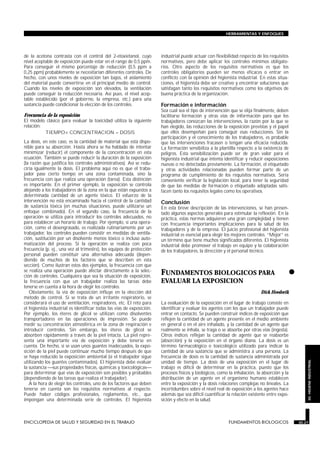 de la acetona contrasta con el control del 2-etoxietanol, cuyo
nivel aceptable de exposición puede estar en el rango de 0,5 ppm.
Para conseguir el mismo porcentaje de reducción (0,5 ppm a
0,25 ppm) probablemente se necesitarían diferentes controles. De
hecho, con unos niveles de exposición tan bajos, el aislamiento
del material puede convertirse en el principal medio de control.
Cuando los niveles de exposición son elevados, la ventilación
puede conseguir la reducción necesaria. Así pues, el nivel acep-
table establecido (por el gobierno, la empresa, etc.) para una
sustancia puede condicionar la elección de los controles.
Frecuencia de la exposición
El modelo clásico para evaluar la toxicidad utiliza la siguiente
relación:
TIEMPO× CONCENTRACION = DOSIS
La dosis, en este caso, es la cantidad de material que está dispo-
nible para su absorción. Hasta ahora se ha hablado de intentar
minimizar (reducir) el componente de la concentración en esta
ecuación. También se puede reducir la duración de la exposición
(la razón que justifica los controles administrativos). Así se redu-
ciría igualmente la dosis. El problema aquí no es que el traba-
jador pase cierto tiempo en una zona contaminada, sino la
frecuencia con que realiza una operación (tarea). Esta distinción
es importante. En el primer ejemplo, la exposición se controla
alejando a los trabajadores de la zona en la que están expuestos a
determinada cantidad de un agente tóxico. El esfuerzo de la
intervención no está encaminado hacia el control de la cantidad
de sustancia tóxica (en muchas situaciones, puede utilizarse un
enfoque combinado). En el segundo caso, la frecuencia de la
operación se utiliza para introducir los controles adecuados, no
para establecer un horario de trabajo. Por ejemplo, si una opera-
ción, como el desengrasado, es realizada rutinariamente por un
trabajador, los controles pueden consistir en medidas de ventila-
ción, sustitución por un disolvente menos tóxico o incluso auto-
matización del proceso. Si la operación se realiza con poca
frecuencia (p. ej., una vez al trimestre), los equipos de protección
personal pueden constituir una alternativa adecuada (depen-
diendo de muchos de los factores que se describen en esta
sección). Como ilustran estos dos ejemplos, la frecuencia con que
se realiza una operación puede afectar directamente a la selec-
ción de controles. Cualquiera que sea la situación de exposición,
la frecuencia con que un trabajador realiza las tareas debe
tenerse en cuenta a la hora de elegir los controles.
Obviamente, la vía de exposición influye en la elección del
método de control. Si se trata de un irritante respiratorio, se
considerará el uso de ventilación, respiradores, etc. El reto para
el higienista industrial es identificar todas las vías de exposición.
Por ejemplo, los éteres de glicol se utilizan como disolventes
transportadores en las operaciones de impresión. Se puede
medir su concentración atmosférica en la zona de respiración e
introducir controles. Sin embargo, los éteres de glicol se
absorben rápidamente a través de la piel intacta. La piel repre-
senta una importante vía de exposición y debe tenerse en
cuenta. De hecho, si se usan unos guantes inadecuados, la expo-
sición de la piel puede continuar mucho tiempo después de que
se haya reducido la exposición ambiental (si el trabajador sigue
utilizando los guantes contaminados). El higienista debe evaluar
la sustancia sus propiedades físicas, químicas y toxicológicas
para determinar qué vías de exposición son posibles y probables
(dependiendo de las tareas que realiza el trabajador).
A la hora de elegir los controles, uno de los factores que deben
tenerse en cuenta son los requisitos normativos al respecto.
Puede haber códigos profesionales, reglamentos, etc., que
impongan una determinada serie de controles. El higienista
industrial puede actuar con flexibilidad respecto de los requisitos
normativos, pero debe aplicar los controles mínimos obligato-
rios. Otro aspecto de los requisitos normativos es que los
controles obligatorios pueden ser menos eficaces o entrar en
conflicto con la opinión del higienista industrial. En estas situa-
ciones, el higienista debe ser creativo y encontrar soluciones que
satisfagan tanto los requisitos normativos como los objetivos de
buena práctica de la organización.
Formación e información
Sea cual sea el tipo de intervención que se elija finalmente, deben
facilitarse formación y otras vías de información para que los
trabajadores conozcan las intervenciones, la razón por la que se
han elegido, las reducciones de la exposición previstas y el papel
que ellos desempeñan para conseguir esas reducciones. Sin la
participación y el conocimiento de los trabajadores, es probable
que las intervenciones fracasen o tengan una eficacia reducida.
La formación sensibiliza a la plantilla respecto a la existencia de
peligros. Esta sensibilización puede ser de gran valor para el
higienista industrial que intenta identificar y reducir exposiciones
nuevas o no detectadas previamente. La formación, el etiquetado
y otras actividades relacionadas pueden formar parte de un
programa de cumplimiento de los requisitos normativos. Sería
conveniente verificar la legislación local, para tener la seguridad
de que las medidas de formación o etiquetado adoptadas satis-
facen tanto los requisitos legales como los operativos.
Conclusión
En esta breve descripción de las intervenciones, se han presen-
tado algunos aspectos generales para estimular la reflexión. En la
práctica, estas normas adquieren una gran complejidad y tienen
con frecuencia importantes implicaciones para la salud de los
trabajadores y de la empresa. El juicio profesional del higienista
industrial es esencial para elegir los mejores controles. “Mejor” es
un término que tiene muchos significados diferentes. El higienista
industrial debe promover el trabajo en equipo y la colaboración
de los trabajadores, la dirección y el personal técnico.
•FUNDAMENTOS BIOLOGICOS PARA
EVALUAR LA EXPOSICION
FUNDAMENTOS BIOLOGICOS
Dick Heederik
La evaluación de la exposición en el lugar de trabajo consiste en
identificar y evaluar los agentes con los que un trabajador puede
entrar en contacto. Se pueden construir índices de exposición que
reflejen la cantidad de un agente presente en el medio ambiente
en general o en el aire inhalado, y la cantidad de un agente que
realmente se inhala, se traga o se absorbe por otras vías (ingesta).
Otros índices reflejan la cantidad de agente que se reabsorbe
(absorción) y la exposición en el órgano diana. La dosis es un
término farmacológico o toxicológico utilizado para indicar la
cantidad de una sustancia que se administra a una persona. La
frecuencia de dosis es la cantidad de sustancia administrada por
unidad de tiempo. La dosis de una exposición en el lugar de
trabajo es difícil de determinar en la práctica, puesto que los
procesos físicos y biológicos, como la inhalación, la absorción y la
distribución de un agente en el organismo humano establecen
entre la exposición y la dosis relaciones complejas no lineales. La
incertidumbre sobre el nivel real de exposición a los agentes hace
además que sea difícil cuantificar la relación existente entre expo-
sición y efecto en la salud.
ENCICLOPEDIA DE SALUD Y SEGURIDAD EN EL TRABAJO 30.27 FUNDAMENTOS BIOLOGICOS 30.27
HERRAMIENTAS Y ENFOQUES
30.HIGIENEINDUSTRIAL
 