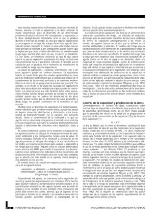 Para muchas exposiciones profesionales, existe un intervalo de
tiempo, durante el cual la exposición o la dosis alcanzan la
mayor importancia, para el desarrollo de un determinado
problema de salud o síntoma. Por consiguiente, la exposición, o
la dosis, biológicamente importante sería la que se produce
durante el intervalo de tiempo. Se cree que algunas exposiciones
a cancerígenos en el lugar de trabajo tienen este tipo de inter-
valo de tiempo relevante. El cáncer es una enfermedad con un
largo período de latencia y, por consiguiente, puede ocurrir que
la exposición que causa el desarrollo definitivo de la enfermedad
tenga lugar muchos años antes de que el cáncer se manifieste.
Es, por tanto, un fenómeno arbitrario ya que lo que cabría
esperar es que la exposición acumulada a lo largo de toda una
vida profesional fuera el parámetro relevante. Es posible que la
exposición que se produce en el momento de manifestarse la
enfermedad no tenga especial importancia.
La pauta de exposición continua, intermitente, con o sin
picos agudos puede ser también relevante. Es importante
tenerla en cuenta tanto para los estudios epidemiológicos como
para las mediciones ambientales que se utilizan para observar el
cumplimiento de las normas sanitarias y los controles ambien-
tales en el marco de los programas de prevención y control. Por
ejemplo, si un efecto en la salud está causado por exposiciones
pico, estos picos deben ser medidos para que puedan ser contro-
lados. Las observaciones que sólo facilitan datos sobre exposi-
ciones medias durante largos períodos de tiempo no tiene gran
utilidad, puesto que los valores de desviación de los picos
pueden quedar ocultos por la obtención del valor promedio y,
desde luego, no pueden controlarse en el momento en que
ocurren.
Muchas veces se desconoce la exposición o la dosis biológica-
mente relevante para un determinado efecto, porque las pautas
de ingesta, absorción, distribución y eliminación, o los meca-
nismos de biotransformación, no se conocen con suficiente
detalle. Tanto el conocimiento de la velocidad a la que un
agente entra y abandona el organismo (cinética) como el de los
procesos bioquímicos que sufre la sustancia (biotransformación)
ayudan a determinar las relaciones entre exposición, dosis y
efecto.
El control ambiental consiste en la medición y evaluación de
los agentes presentes en el lugar de trabajo para evaluar la expo-
sición ambiental y los consiguientes riesgos para la salud. El
control biológico consiste en la medición y evaluación de los
agentes presentes en el lugar de trabajo o de sus metabolitos en
los tejidos, secreciones o excreciones para evaluar la exposición y
los riesgos para la salud. Algunas veces se utilizan biomarcadores,
como aductos del ADN, para medir la exposición. Los biomar-
cadores sirven también como indicadores de los mecanismos del
propio proceso de la enfermedad, pero este es un tema complejo
que se aborda con más detalle en el capítulo Control biológico y
más adelante en esta sección.
El modelo básico de exposición-respuesta puede esquemati-
zarse de la siguiente forma
exposición → absorción → distribución, eliminación,
transformación → dosis en el órgano diana objetivo →
fisiopatología → efecto
Dependiendo del agente, las relaciones entre exposición-ab-
sorción y exposición-ingesta pueden ser complejas. Para muchos
gases pueden realizarse aproximaciones sencillas basadas en la
concentración atmosférica del agente durante una jornada de
trabajo y en la cantidad de aire inhalado. Para el muestreo del
polvo debe tenerse en cuenta, además, que el depósito de las
partículas es función de su tamaño. Las consideraciones sobre el
tamaño pueden aumentar también la complejidad de la
relación. En el capítulo Sistema respiratorio se facilitan más detalles
sobre el aspecto de la toxicidad respiratoria.
La valoración de la exposición y la dosis es un elemento de la
valoración cuantitativa del riesgo. Los métodos de evaluación
del riesgo para la salud suelen constituir la base para establecer
los límites de exposición correspondientes a los niveles de
emisión de agentes tóxicos en el aire que se definen en las
normas ambientales y laborales. El análisis del riesgo para la
salud proporciona una estimación de la probabilidad (riesgo) de
que ocurran determinados efectos en la salud o una estimación
del número de casos con esos efectos. El análisis del riesgo para
la salud permite establecer una concentración aceptable de un
agente tóxico en el aire, el agua o los alimentos, dada una
magnitud de riesgo aceptable elegida a priori. El análisis cuanti-
tativo del riesgo ha encontrado una aplicación en la epidemio-
logía del cáncer, lo que explica la importancia que se concede a
la evaluación retrospectiva de la exposición. Sin embargo, otras
estrategias más elaboradas de evaluación de la exposición se
aplican también a evaluaciones tanto prospectivas como retros-
pectivas de la misma. Los principios de la evaluación de la expo-
sición se han aplicado también al estudio de otros efectos, como
las enfermedades respiratorias benignas (Wegman y cols. 1992;
Post y cols. 1994). En este momento, predominan dos líneas de
investigación. Una de ellas utiliza estimaciones de la dosis obte-
nidas de la información procedente de las mediciones ambien-
tales, y la otra se basa en los biomarcadores como medidas de la
exposición.
Control de la exposición y predicción de la dosis
Lamentablemente, el número de datos cuantitativos sobre
muchos tipos de exposición es insuficiente para predecir el riesgo
de desarrollar determinado efecto. Ya en 1924, Haber postuló
que la gravedad del efecto en la salud (H) es proporcional al
producto de la concentración de la exposición (X) y la duración
de la exposición (T):
H = X⋅T
La ley de Haber, que es como se denomina, constituyó la base
para desarrollar la idea de que las mediciones de la exposición
media ponderada en el tiempo (TWA) —es decir, mediciones
realizadas y promediadas durante un cierto período de tiempo—
serían una medida útil de la exposición. Este supuesto sobre la
validez de la media ponderada en el tiempo se ha cuestionado
durante muchos años. En 1952, Adams y sus colaboradores afir-
maron que “no existe ningún fundamento científico que justifique
el uso de la media ponderada en el tiempo para integrar exposi-
ciones variables ...” (en Atherly 1985). El problema es que
muchas relaciones son más complejas que la relación que repre-
senta la ley de Haber. Existen muchos ejemplos de agentes cuyos
efectos dependen más de su concentración que de la duración de
la exposición. Por ejemplo, los estudios de laboratorio han apor-
tado interesantes evidencias de que en ratas expuestas a tetraclo-
ruro de carbono, la pauta de exposición (continua frente a
intermitente y con o sin picos) así como la dosis pueden modificar
el riesgo observado de que las ratas experimenten cambios en la
concentración de enzimas hepáticas (Bogers y cols. 1987). Otro
ejemplo es el de los bioaerosoles, como la enzima α-amilasa, un
mejorador de la masa que puede causar enfermedades alérgicas a
los trabajadores de la industria panadera (Houba y cols. 1996).
No se sabe si el riesgo de desarrollar esta enfermedad depende
principalmente de las exposiciones pico, de la exposición media o
del nivel acumulado de exposición (Wong 1987; Checkoway y
Rice 1992). No se dispone de información sobre las pautas
temporales de la mayoría de los agentes, especialmente de los
agentes que tienen efectos crónicos.
30.28 FUNDAMENTOS BIOLOGICOS ENCICLOPEDIA DE SALUD Y SEGURIDAD EN EL TRABAJO
HERRAMIENTAS Y ENFOQUES
 