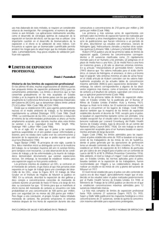 uso más elaborado de estos métodos, se requiere un considerable
esfuerzo de investigación. Por consiguiente, el número de aplica-
ciones es aún limitado. Las aplicaciones relativamente sencillas,
como el desarrollo de estrategias óptimas de evaluación de la
exposición en función del efecto, son las que más se utilizan. Una
importante cuestión en el desarrollo de biomarcadores de la
exposición o el efecto es la validación de estos índices. Con
frecuencia se supone que un biomarcador cuantificable permite
predecir los riesgos para la salud mejor que los métodos tradicio-
nales. Lamentablemente, muy pocos estudios de validación justi-
fican este supuesto.
•LIMITES DE EXPOSICION
PROFESIONAL
LIMITES Y NORMAS DE EXPOSICION
Dennis J. Paustenbach
Historia de los límites de exposición profesional
En los últimos 40 años, muchas organizaciones de distintos países
han propuesto límites de exposición profesional (OEL) para los
contaminantes ambientales. Los límites o directrices que se han
convertido gradualmente en los más aceptados en Estados
Unidos y en la mayoría de los demás países son los que publica
anualmente la Conferencia Americana de Higienistas Industriales
del Gobierno (ACGIH), que se denominan valores límite umbral
(TLV) (LaNier 1984; Cook 1986; ACGIH 1994).
Desde que se establecieron OEL para agentes potencialmente
nocivos en el medio ambiente de trabajo, se ha demostrado
repetidamente su utilidad (Stokinger 1970; Cook 1986; Doull
1994). La contribución de los OEL a la prevención o reducción
al mínimo de las enfermedades profesionales es ahora un hecho
ampliamente aceptado, pero durante muchos años estos límites
no existían o no se respetaban (Cook 1945; Smyth 1956;
Stokinger 1981; LaNier 1984; Cook 1986).
Ya en el siglo XV se sabía que el polvo y las sustancias
químicas suspendidas en el aire podían causar enfermedades y
lesiones, pero no estaba claro cuáles eran las concentraciones y
duración de la exposición a las que se podía esperar que esto
ocurriera (Ramazinni 1700).
Según Baetjer (1980): “A principios de este siglo, cuando la
Dra. Alice Hamilton inició su distinguida carrera en la medicina
del trabajo, no se tomaban muestras del aire ni existían límites,
pero tampoco eran necesarios. La sola observación de las condi-
ciones de trabajo y de las enfermedades y la muerte de trabaja-
dores demostraban directamente que existían exposiciones
nocivas. Sin embargo, la necesidad de establecer niveles para
una exposición segura se hizo pronto evidente.”
Los primeros intentos de establecer un OEL se centraron en
el monóxido de carbono, el gas tóxico al que más personas están
expuestos en su lugar de trabajo (para una cronología del desa-
rrollo de los OEL, véase la Figura 30.9. El trabajo de Max
Gruber en el Instituto de Higiene de Munich se publicó en
1883. En su artículo, describía la exposición de dos gallinas y
doce conejos a concentraciones conocidas de monóxido de
carbono durante un período de hasta 47 horas a lo largo de tres
días; su conclusión fue que: “El límite para que se manifieste el
efecto nocivo del monóxido de carbono se encuentra con toda
probabilidad en una concentración de 500 partes por millón,
pero con seguridad (en no menos de) 200 partes por millón.”
Para llegar a esta conclusión, el propio Gruber había inhalado
monóxido de carbono. No presentó sensaciones ni síntomas
molestos después de tres horas de exposición durante dos días
consecutivos a concentraciones de 210 partes por millón y 240
partes por millón (Cook 1986).
Las primeras y más extensas series de experimentos con
animales sobre los límites de exposición fueron las realizadas por
K.B. Lehmann y otros investigadores bajo su dirección. En una
serie de publicaciones que hacían referencia a un período de
50 años, describieron sus estudios con amoniaco, cloruro de
hidrógeno (gas), hidrocarburos clorados y muchas otras sustan-
cias químicas (Lehmann 1886; Lehmann y Schmidt-Kehl 1936).
Kobert (1912) publicó una de las primeras tablas de límites de
exposición aguda. Contenía las concentraciones correspon-
dientes a 20 sustancias clasificadas como: (1) rápidamente
mortales para el ser humano y los animales, (2) peligrosas en el
plazo de media hora a una hora, (3) de media hora a una hora
sin trastornos graves, y (4) sólo se observan síntomas mínimos.
En su artículo “Interpretations of permissible limits”, Schrenk
(1947) observa que “los valores indicados para el ácido clorhí-
drico, el cianuro de hidrógeno, el amoniaco, el cloro y el bromo
bajo el epígrafe ‘sólo síntomas mínimos al cabo de varias horas’
en el citado artículo de Kobert coinciden con los valores habi-
tualmente aceptados en las actuales tablas de concentración
máxima admisible (MACs) para exposiciones declaradas”. Sin
embargo, los valores correspondientes a algunos de los disol-
ventes orgánicos más tóxicos, como el benceno, el tetracloruro
de carbono y el disulfuro de carbono, superaban con creces a los
que se aplicaron posteriormente (Cook 1986).
Una de las primeras tablas de límites de exposición elabo-
radas en Estados Unidos fue la publicada por el Bureau of
Mines de Estados Unidos (Fieldner, Katz y Kenney 1921).
Aunque su título no lo indica, las 33 sustancias enumeradas son
las que se encuentran en los lugares de trabajo. Cook (1986)
observó también que la mayoría de los límites de exposición
establecidos durante el decenio de 1930, excepto para el polvo,
se basaban en experimentos bastante cortos con animales. Una
notable excepción fue el estudio sobre la exposición crónica al
benceno realizado por Leonard Greenburg, del Public Health
Service de Estados Unidos, bajo la dirección de un comité del
National Safety Council (NSC 1926). De este trabajo se derivó
una exposición aceptable para el ser humano basada en experi-
mentos animales de larga duración.
Según Cook (1986), los límites admisibles para las exposi-
ciones al polvo establecidos antes de 1920 se basaban en la expo-
sición de los trabajadores de las minas de oro de Sudáfrica,
donde el polvo generado por las operaciones de perforación
tenía un elevado contenido de sílice libre cristalino. En 1916, se
estableció un límite de exposición de 8,5 millones de partículas
por pie cúbico de aire (mppcf) para el polvo con un contenido de
cuarzo del 80 % al 90 % (Phthisis Prevention Committee 1916).
Más adelante, el nivel se redujo a 5 mppcf. Cook señala también
que, en Estados Unidos, las normas aplicadas para el polvo,
basadas también en la exposición de los trabajadores, fueron
recomendadas por Higgins y sus colaboradores después de
realizar un estudio en las minas de cinc y plomo del suroeste de
Missouri en 1917.
El nivel inicial establecido para el polvo con alto contenido de
cuarzo era de diez mppcf, apreciablemente mayor que el esta-
blecido en los estudios sobre el polvo realizados posteriormente
por el Public Health Service de Estados Unidos. En 1930, el
Ministerio de Trabajo de la URSS publicó un decreto en el que
se establecían concentraciones máximas admisibles para 12
sustancias industriales tóxicas.
La lista más completa de límites de exposición profesional
hasta 1926 contenía 27 sustancias (Sayers 1927). En 1935,
Sayers y Dalle Valle publicaron las respuestas fisiológicas a cinco
concentraciones de 37 sustancias, siendo la quinta la concentra-
ción máxima admisible para exposiciones prolongadas.
ENCICLOPEDIA DE SALUD Y SEGURIDAD EN EL TRABAJO 30.31 LIMITES Y NORMAS DE EXPOSICION 30.31
HERRAMIENTAS Y ENFOQUES
30.HIGIENEINDUSTRIAL
 