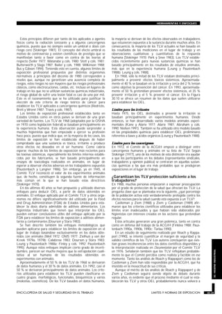Estos principios difieren por tanto de los aplicados a agentes
físicos como la radiación ionizante y a algunos cancerígenos
químicos, puesto que no siempre existe un umbral o dosis con
riesgo cero (Stokinger 1981). El concepto del efecto umbral es
motivo de controversia y existen científicos de prestigio que se
manifiestan tanto a favor como en contra de las teorías al
respecto (Seiler 1977; Watanabe y cols. 1980; Stott y cols. 1981;
Butterworth y Slaga 1987; Bailer y cols. 1988; Wilkinson 1988;
Bus y Gibson 1994). Teniendo esto en cuenta, algunos límites de
exposición profesional propuestos por distintos organismos
normativos a principios del decenio de 1980 corresponden a
niveles que, aunque no garantizan una ausencia completa de
riesgos, estos riesgos no son mayores que los riesgos profesionales
clásicos, como electrocuciones, caídas, etc. Incluso en lugares de
trabajo en los que no se utilizan sustancias químicas industriales,
el riesgo global de sufrir una lesión fatal es casi de uno por mil.
Este es el razonamiento que se ha utilizado para justificar la
elección de este criterio de riesgo teórico de cáncer para
establecer los TLV aplicados a cancerígenos químicos (Rodricks,
Brett y Wrenn 1987; Travis y cols. 1987).
Los límites de exposición profesional establecidos tanto en
Estados Unidos como en otros países se derivan de una gran
variedad de fuentes. Los TLV de 1968 (adoptados por la OSHA
en 1970 como legislación federal) se basaban principalmente en
la experiencia humana. Esta observación puede sorprender a
muchos higienistas que han empezado a ejercer su profesión
hace poco, puesto que indica que, en la mayoría de los casos, los
límites de exposición se han establecido después de haber
comprobado que una sustancia es tóxica, irritante o produce
otros efectos no deseados en el ser humano. Como cabría
esperar, muchos de los límites de exposición más recientes para
las toxinas sistémicas, especialmente los límites internos estable-
cidos por los fabricantes, se han basado principalmente en
ensayos de toxicología realizados en animales, en lugar de
esperar a observar efectos adversos en los trabajadores expuestos
(Paustenbach y Langner 1986). Sin embargo, ya en 1945, el
Comité TLV reconoció el valor de los experimentos animales
que, de hecho, constituyen la segunda fuente de información
más común en la que se han basado estas directrices
(Stokinger 1970).
En los últimos 40 años se han propuesto y utilizado diversos
enfoques para deducir OEL a partir de datos obtenidos en
animales. El enfoque aplicado por el Comité TLV y otros orga-
nismos no difiere significativamente del utilizado por la Food
and Drug Administration (FDA) de Estados Unidos para esta-
blecer la dosis diaria admisible de aditivos alimentarios. Los
higienistas industriales que tienen que interpretar los OEL
pueden extraer conclusiones útiles del enfoque aplicado por la
FDA para establecer los límites de exposición a aditivos alimen-
tarios y contaminantes (Dourson y Stara 1983).
Se han descrito también los enfoques metodológicos que
pueden aplicarse para establecer los límites de exposición en el
lugar de trabajo basándose exclusivamente en los datos obte-
nidos con animales (Weil 1972; OMS 1977; Zielhuis y van der
Kreek 1979a, 1979b; Calabrese 1983; Dourson y Stara 1983;
Leung y Paustenbach 1988a; Finley y cols. 1992; Paustenbach
1995). Aunque estos enfoques implican cierto grado de incerti-
dumbre, parecen ser mucho mejores que la extrapolación cuali-
tativa al ser humano de los resultados obtenidos en
experimentos con animales.
Aproximadamente el 50 % de los TLV de 1968 se derivaron
de datos humanos y el 30 % de datos animales. En 1992, casi el
50 % se derivaron principalmente de datos animales. Los crite-
rios utilizados para establecer los TLV pueden clasificarse en
cuatro grupos: morfológicos, funcionales, bioquímicos y varios
(molestias, cosméticos). De los TLV basados en datos humanos,
la mayoría se derivan de los efectos observados en trabajadores
que estuvieron expuestos a la sustancia durante muchos años. En
consecuencia, la mayoría de los TLV actuales se han basado en
los resultados de las mediciones en el lugar de trabajo y en
observaciones cualitativas y cuantitativas de la respuesta
humana (Stokinger 1970; Park y Snee 1983). Los TLV estable-
cidos recientemente para nuevas sustancias químicas se han
basado principalmente en los resultados de estudios animales,
más que en la experiencia humana (Leung y Paustenbach
1988b; Leung y cols. 1988).
En 1968, sólo la mitad de los TLV estaban destinados princi-
palmente a prevenir efectos tóxicos sistémicos. Aproximada-
mente el 40 % se basaban en la irritación y cerca del 2 % tenían
como objetivo la prevención del cáncer. En 1993, aproximada-
mente el 50 % pretendían prevenir efectos sistémicos, el 35 %
prevenir irritación y el 5 % prevenir el cáncer. En la Figura
30.10 se ofrece un resumen de los datos que suelen utilizarse
para establecer los OEL.
Límites para los irritantes
Hasta 1975, los OEL destinados a prevenir la irritación se
basaban principalmente en experimentos humanos. Desde
entonces, se han desarrollado varios modelos animales experi-
mentales (Kane y Alarie 1977; Alarie 1981; Abraham y cols.
1990; Nielsen 1991). También se ha utilizado otro modelo basado
en las propiedades químicas para establecer OEL preliminares
referentes a bases y ácidos orgánicos (Leung y Paustenbach 1988).
Límites para los cancerígenos
En 1972, el Comité de la ACGIH empezó a distinguir entre
cancerígenos humanos y animales en su lista de TLV. Según
Stokinger (1977), uno de los motivos de esta distinción era ayudar
a que los participantes en los debates (representantes sindicales,
trabajadores y opinión pública) se centraran en aquellas sustan-
cias químicas a las que era más probables que se produjeran
exposiciones en el lugar de trabajo.
¿Garantizan los TLV protección suficiente a los
trabajadores?
En 1988, muchas personas empezaron a expresar preocupación
por el grado de protección de la salud que ofrecían los TLV. La
pregunta clave que se planteaba era la siguiente, ¿qué porcentaje
de la población activa está verdaderamente protegida contra los
efectos nocivos para la salud cuando está expuesta a un TLV?
Castleman y Ziem (1988) y Ziem y Castleman (1989) afir-
maron que los criterios científicos utilizados para establecer los
límites eran inadecuados y que habían sido elaborados por
higienistas con intereses creados en los sectores que pretendían
regular.
Estos artículos generaron una gran polémica, tanto en contra
como en defensa del trabajo de la ACGIH (Finklea 1988; Paus-
tenbach 1990a, 1990b, 1990c; Tarlau 1990).
En un estudio de seguimiento realizado por Roach y Rappa-
port (1990), se intentó cuantificar el margen de seguridad y la
validez científica de los TLV. Los autores concluyeron que exis-
tían graves incoherencias entre los datos científicos disponibles y
la interpretación realizada en Documentation por el Comité TLV
en 1976. Señalaron también que los TLV reflejaban probable-
mente lo que el Comité percibía como realista y factible en ese
momento. Tanto los análisis de Roach y Rappaport como los de
Castleman y Ziem han sido respondidos por la ACGIH, que ha
insistido en la inexactitud de sus críticas.
Aunque el mérito de los análisis de Roach y Rappaport y de
Ziem y Castleman seguirá siendo objeto de debate durante
varios años, es evidente que el proceso mediante el cual se esta-
blecerán los TLV y otros OEL probablemente nunca volverá a
ENCICLOPEDIA DE SALUD Y SEGURIDAD EN EL TRABAJO 30.35 LIMITES Y NORMAS DE EXPOSICION 30.35
HERRAMIENTAS Y ENFOQUES
30.HIGIENEINDUSTRIAL
 