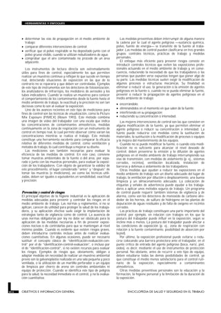 • determinar las vías de propagación en el medio ambiente de
trabajo;
• comparar diferentes intervenciones de control;
• verificar que el polvo respirable se ha depositado junto con el
polvo grueso visible, cuando se utilizan nebulizadores de agua;
• comprobar que el aire contaminado no procede de un área
adyacente.
Los instrumentos de lectura directa son extremadamente
útiles para fines de control, especialmente los que permiten
realizar un muestreo continuo y reflejan lo que sucede en tiempo
real, detectando situaciones de exposición en las que de lo
contrario no se repararía y que deben ser controladas. Ejemplos
de este tipo de instrumentos son los detectores de fotoionización,
los analizadores de infrarrojos, los medidores de aerosoles y los
tubos indicadores. Cuando se realiza un muestreo para conocer
el comportamiento de los contaminantes desde la fuente hasta el
medio ambiente de trabajo, la exactitud y la precisión no son tan
decisivas como lo son al evaluar la exposición.
Uno de los avances recientes en este tipo de mediciones para
fines de control son las técnicas de visualización, como la Picture
Mix Exposure (PIMEX) (Rosen 1993). Este método combina
una imagen de vídeo del trabajador con una escala que indica
las concentraciones de contaminantes atmosféricos, medidas
continuamente en la zona de respiración con un instrumento de
control en tiempo real, lo cual permite observar cómo varían las
concentraciones mientras se realiza el trabajo. Este método
constituye una herramienta excelente para comparar la eficacia
relativa de diferentes medidas de control, como ventilación y
métodos de trabajo, lo cual contribuye a mejorar su diseño.
Las mediciones son también necesarias para evaluar la
eficiencia de las medidas de control. En este caso, conviene
tomar muestras ambientales de la fuente o del área, por sepa-
rado o junto con las muestras personales, para evaluar la exposi-
ción de los trabajadores. Con objeto de garantizar la validez de
este procedimiento, el lugar considerado “antes” y “después” de
tomar las muestras (o mediciones), así como las técnicas utili-
zadas, deben ser iguales o equivalentes en sensibilidad, exactitud
y precisión.
Prevención y control de riesgos
El principal objetivo de la higiene industrial es la aplicación de
medidas adecuadas para prevenir y controlar los riesgos en el
medio ambiente de trabajo. Las normas y reglamentos, si no se
aplican, carecen de utilidad para proteger la salud de los trabaja-
dores, y su aplicación efectiva suele exigir la implantación de
estrategias tanto de vigilancia como de control. La ausencia de
unas normas obligatorias por ley no debe ser obstáculo para la
aplicación de las medidas necesarias a fin de prevenir exposi-
ciones nocivas o de controlarlas para que se mantengan al nivel
mínimo posible. Cuando es evidente que existen riesgos graves,
deben introducirse controles incluso antes de realizar evalua-
ciones cuantitativas. En algunas ocasiones, puede ser necesario
sustituir el concepto clásico de “identificación-evaluación-con-
trol” por el de “identificación-control-evaluación”, o incluso por
el de “identificación-control”, si no existen recursos para evaluar
los riesgos. Ejemplos de riesgos que, obviamente, obligan a
adoptar medidas sin necesidad de realizar un muestreo ambiental
previo son la galvanoplastia realizada en una sala pequeña y poco
ventilada, o la utilización de un martillo perforador o un equipo
de limpieza por chorro de arena sin controles ambientales ni
equipo de protección. Cuando se identifica este tipo de peligros
para la salud, la necesidad inmediata es el control, y no la evalua-
ción cuantitativa.
Las medidas preventivas deben interrumpir de alguna manera
la cadena por la cual el agente peligroso sustancia química,
polvo, fuente de energía se transmite de la fuente al traba-
jador. Las medidas de control pueden clasificarse en tres grandes
grupos: controles técnicos, prácticas de trabajo y medidas
personales.
El enfoque más eficiente para prevenir riesgos consiste en
introducir controles técnicos que eviten las exposiciones profe-
sionales actuando en el medio ambiente de trabajo y, en conse-
cuencia, reduciendo la necesidad de que los trabajadores o las
personas que pueden verse expuestas tengan que poner algo de
su parte. Las medidas técnicas suelen exigir la modificación de
algunos procesos o estructuras mecánicas. Su finalidad es
eliminar o reducir el uso, la generación o la emisión de agentes
peligrosos en la fuente o, cuando no se pueda eliminar la fuente,
prevenir o reducir la propagación de agentes peligrosos en el
medio ambiente de trabajo:
• encerrándolo;
• eliminándolos en el momento en que salen de la fuente;
• interfiriendo en su propagación;
• reduciendo su concentración o intensidad.
Las mejores intervenciones de control son las que consisten en
alguna modificación de la fuente, ya que permiten eliminar el
agente peligroso o reducir su concentración o intensidad. La
fuente puede reducirse con medidas como la sustitución de
materiales, la sustitución o la modificación de procesos o equipos
y la mejora del mantenimiento de los equipos.
Cuando no se puede modificar la fuente, o cuando esta modi-
ficación no es suficiente para alcanzar el nivel deseado de
control, deben prevenirse la emisión y la difusión de agentes
peligrosos en el medio ambiente de trabajo interrumpiendo sus
vías de transmisión, con medidas de aislamiento (p. ej., sistemas
cerrados, recintos), ventilación localizada, instalación de
barreras y defensas o aislamiento de los trabajadores.
Otras medidas que ayudan a reducir las exposiciones en el
medio ambiente de trabajo son un diseño adecuado del lugar de
trabajo, la ventilación por dilución o desplazamiento, una buena
limpieza y un almacenamiento adecuado. La colocación de
etiquetas y señales de advertencia puede ayudar a los trabaja-
dores a aplicar unos métodos seguros de trabajo. Un programa
de control puede requerir también sistemas de vigilancia y de
alarma, como son los detectores de monóxido de carbono alre-
dedor de los hornos, de sulfuro de hidrógeno en las plantas de
depuración de aguas residuales y de falta de oxígeno en recintos
cerrados.
Las prácticas de trabajo constituyen una parte importante del
control; por ejemplo, en relación con trabajos en los que la
postura del trabajador puede influir en la exposición, según se
incline más o menos. La postura del trabajador puede afectar a
las condiciones de exposición (p. ej., zona de respiración con
relación a la fuente contaminante, posibilidad de absorción por
la piel).
Por último, la exposición profesional puede evitarse o redu-
cirse colocando una barrera protectora ante el trabajador, en el
punto crítico de entrada del agente peligroso (boca, nariz, piel,
oídos), es decir, mediante el uso de instrumentos de protección
personal. No obstante, antes de recurrir a este tipo de equipo,
deben estudiarse todas las demás posibilidades de control, ya
que constituye el medio menos satisfactorio para el control ruti-
nario de la exposición, especialmente a contaminantes
atmosféricos.
Otras medidas preventivas personales son la educación y la
formación, la higiene personal y la limitación de la duración de
la exposición.
30.6 OBJETIVOS E INFORMACION GENERAL ENCICLOPEDIA DE SALUD Y SEGURIDAD EN EL TRABAJO
HERRAMIENTAS Y ENFOQUES
 