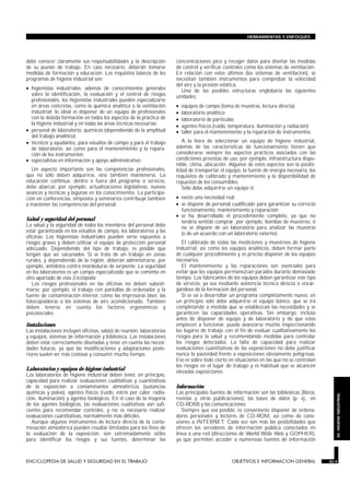 debe conocer claramente sus responsabilidades y la descripción
de su puesto de trabajo. En caso necesario, deberán tomarse
medidas de formación y educación. Los requisitos básicos de los
programas de higiene industrial son:
• higienistas industriales: además de conocimientos generales
sobre la identificación, la evaluación y el control de riesgos
profesionales, los higienistas industriales pueden especializarse
en áreas concretas, como la química analítica o la ventilación
industrial; lo ideal es disponer de un equipo de profesionales
con la debida formación en todos los aspectos de la práctica de
la higiene industrial y en todas las áreas técnicas necesarias;
• personal de laboratorio, químicos (dependiendo de la amplitud
del trabajo analítico);
• técnicos y ayudantes, para estudios de campo y para el trabajo
de laboratorio, así como para el mantenimiento y la repara-
ción de los instrumentos;
• especialistas en información y apoyo administrativo.
Un aspecto importante son las competencias profesionales,
que no sólo deben adquirirse, sino también mantenerse. La
educación continua, dentro o fuera del programa o servicio,
debe abarcar, por ejemplo, actualizaciones legislativas, nuevos
avances y técnicas y lagunas en los conocimientos. La participa-
ción en conferencias, simposios y seminarios contribuye también
a mantener las competencias del personal.
Salud y seguridad del personal
La salud y la seguridad de todos los miembros del personal debe
estar garantizada en los estudios de campo, los laboratorios y las
oficinas. Los higienistas industriales pueden verse expuestos a
riesgos graves y deben utilizar el equipo de protección personal
adecuado. Dependiendo del tipo de trabajo, es posible que
tengan que ser vacunados. Si se trata de un trabajo en zonas
rurales, y dependiendo de la región, deberán administrarse, por
ejemplo, antídotos contra mordeduras de serpiente. La seguridad
en los laboratorios es un campo especializado que se comenta en
otro apartado de esta Enciclopedia.
Los riesgos profesionales en las oficinas no deben subesti-
marse; por ejemplo, el trabajo con pantallas de ordenador y la
fuente de contaminación interior, como las impresoras láser, las
fotocopiadoras o los sistemas de aire acondicionado. También
deben tenerse en cuenta los factores ergonómicos y
psicosociales.
Instalaciones
Las instalaciones incluyen oficinas, sala(s) de reunión, laboratorios
y equipos, sistemas de información y biblioteca. Las instalaciones
deben estar correctamente diseñadas y tener en cuenta las necesi-
dades futuras, ya que las modificaciones y adaptaciones poste-
riores suelen ser más costosas y consumir mucho tiempo.
Laboratorios y equipos de higiene industrial
Los laboratorios de higiene industrial deben tener, en principio,
capacidad para realizar evaluaciones cualitativas y cuantitativas
de la exposición a contaminantes atmosféricos (sustancias
químicas y polvo), agentes físicos (ruido, estrés por calor, radia-
ción, iluminación) y agentes biológicos. En el caso de la mayoría
de los agentes biológicos, las evaluaciones cualitativas son sufi-
cientes para recomendar controles, y no es necesario realizar
evaluaciones cuantitativas, normalmente más difíciles.
Aunque algunos instrumentos de lectura directa de la conta-
minación atmosférica pueden resultar limitados para los fines de
la evaluación de la exposición, son extremadamente útiles
para identificar los riesgos y sus fuentes, determinar las
concentraciones pico y recoger datos para diseñar las medidas
de control y verificar controles como los sistemas de ventilación.
En relación con estos últimos (los sistemas de ventilación), se
necesitan también instrumentos para comprobar la velocidad
del aire y la presión estática.
Una de las posibles estructuras englobaría las siguientes
unidades:
• equipos de campo (toma de muestras, lectura directa);
• laboratorio analítico;
• laboratorio de partículas;
• agentes físicos (ruido, temperatura, iluminación y radiación);
• taller para el mantenimiento y la reparación de instrumentos.
A la hora de seleccionar un equipo de higiene industrial,
además de las características de funcionamiento tienen que
considerarse siempre los aspectos prácticos asociados con las
condiciones previstas de uso; por ejemplo, infraestructura dispo-
nible, clima, ubicación. Algunos de estos aspectos son la posibi-
lidad de transportar el equipo, la fuente de energía necesaria, los
requisitos de calibrado y mantenimiento y la disponibilidad de
repuestos de los consumibles.
Sólo debe adquirirse un equipo si:
• existe una necesidad real;
• se dispone de personal cualificado para garantizar su correcto
funcionamiento, mantenimiento y reparación;
• se ha desarrollado el procedimiento completo, ya que no
tendría sentido comprar, por ejemplo, bombas de muestreo, si
no se dispone de un laboratorio para analizar las muestras
(o de un acuerdo con un laboratorio externo).
El calibrado de todas las mediciones y muestreos de higiene
industrial, así como los equipos analíticos, deben formar parte
de cualquier procedimiento y es preciso disponer de los equipos
necesarios.
El mantenimiento y las reparaciones son esenciales para
evitar que los equipos permanezcan parados durante demasiado
tiempo. Los fabricantes de los equipos deben garantizar este tipo
de servicio, ya sea mediante asistencia técnica directa o encar-
gándose de la formación del personal.
Si se va a desarrollar un programa completamente nuevo, en
un principio sólo debe adquirirse el equipo básico, que se irá
completando a medida que se establezcan las necesidades y se
garanticen las capacidades operativas. Sin embargo, incluso
antes de disponer de equipo y de laboratorio y de que estos
empiecen a funcionar, puede avanzarse mucho inspeccionando
los lugares de trabajo con el fin de evaluar cualitativamente los
riesgos para la salud y recomendando medidas para controlar
los riesgos detectados. La falta de capacidad para realizar
evaluaciones cuantitativas de las exposiciones no debe justificar
nunca la pasividad frente a exposiciones obviamente peligrosas.
Eso es sobre todo cierto en situaciones en las que no se controlan
los riesgos en el lugar de trabajo y es habitual que se alcancen
elevadas exposiciones.
Información
Las principales fuentes de información son las bibliotecas (libros,
revistas y otras publicaciones), las bases de datos (p. ej., en
CD-ROM) y las comunicaciones.
Siempre que sea posible, es conveniente disponer de ordena-
dores personales y lectores de CD-ROM, así como de cone-
xiones a INTERNET. Cada vez son más las posibilidades que
ofrecen los servidores de información pública conectados en
línea a una red (direcciones de World Wide Web y GOPHER),
ya que permiten acceder a numerosas fuentes de información
ENCICLOPEDIA DE SALUD Y SEGURIDAD EN EL TRABAJO 30.9 OBJETIVOS E INFORMACION GENERAL 30.9
HERRAMIENTAS Y ENFOQUES
30.HIGIENEINDUSTRIAL
 