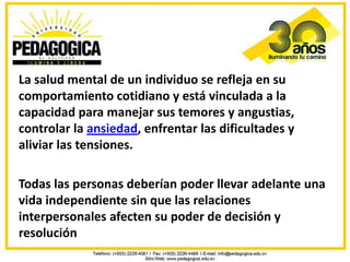 La salud mental de un individuo se refleja en su
comportamiento cotidiano y está vinculada a la
capacidad para manejar sus temores y angustias,
controlar la ansiedad, enfrentar las dificultades y
aliviar las tensiones.

Todas las personas deberían poder llevar adelante una
vida independiente sin que las relaciones
interpersonales afecten su poder de decisión y
resolución
 