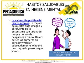 II. HABITOS SALUDABLES
             EN HIGIENE MENTAL

• La valoración positiva de
  rasgos propios. La mejora
  de nuestra auto-imagen y
  el refuerzo de la
  autoestima son tareas de
  las que hemos de
  ocuparnos a diario. Hemos
  de ser los primeros en
  percibir y valorar
  adecuadamente lo bueno
  que hay en la persona que
  somos.                      VALORACION POSITIVA DE
                                 RASGOS PROPIOS
 