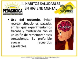 II. HABITOS SALUDABLES
            EN HIGIENE MENTAL

• Uso del recuerdo. Evitar
  recrear situaciones pasadas
  en las que experimentamos
  fracaso y frustración con el
  único fin de rememorar esas
  sensaciones. Es preferible
  evocar             recuerdos
  agradables.
 
