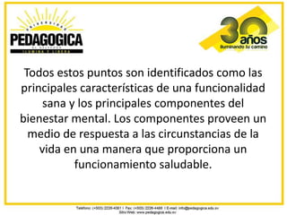 Todos estos puntos son identificados como las
principales características de una funcionalidad
     sana y los principales componentes del
bienestar mental. Los componentes proveen un
  medio de respuesta a las circunstancias de la
    vida en una manera que proporciona un
           funcionamiento saludable.
 