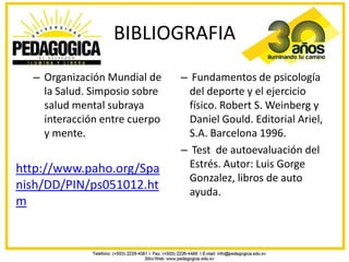 BIBLIOGRAFIA
  – Organización Mundial de    – Fundamentos de psicología
    la Salud. Simposio sobre     del deporte y el ejercicio
    salud mental subraya         físico. Robert S. Weinberg y
    interacción entre cuerpo     Daniel Gould. Editorial Ariel,
    y mente.                     S.A. Barcelona 1996.
                               – Test de autoevaluación del
http://www.paho.org/Spa          Estrés. Autor: Luis Gorge
                                 Gonzalez, libros de auto
nish/DD/PIN/ps051012.ht          ayuda.
m
 