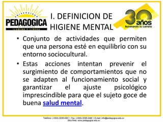 I. DEFINICION DE
           HIGIENE MENTAL
• Conjunto de actividades que permiten
  que una persona esté en equilibrio con su
  entorno sociocultural.
• Estas acciones intentan prevenir el
  surgimiento de comportamientos que no
  se adapten al funcionamiento social y
  garantizar    el    ajuste     psicológico
  imprescindible para que el sujeto goce de
  buena salud mental.
 