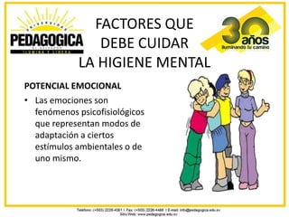 FACTORES QUE
                DEBE CUIDAR
             LA HIGIENE MENTAL
POTENCIAL EMOCIONAL
• Las emociones son
  fenómenos psicofisiológicos
  que representan modos de
  adaptación a ciertos
  estímulos ambientales o de
  uno mismo.
 