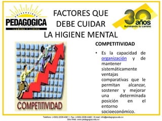 FACTORES QUE
   DEBE CUIDAR
LA HIGIENE MENTAL
           COMPETITIVIDAD
           • Es la capacidad de
             organización y de
             mantener
             sistemáticamente
             ventajas
             comparativas que le
             permitan     alcanzar,
             sostener y mejorar
             una      determinada
             posición    en      el
             entorno
             socioeconómico.
 